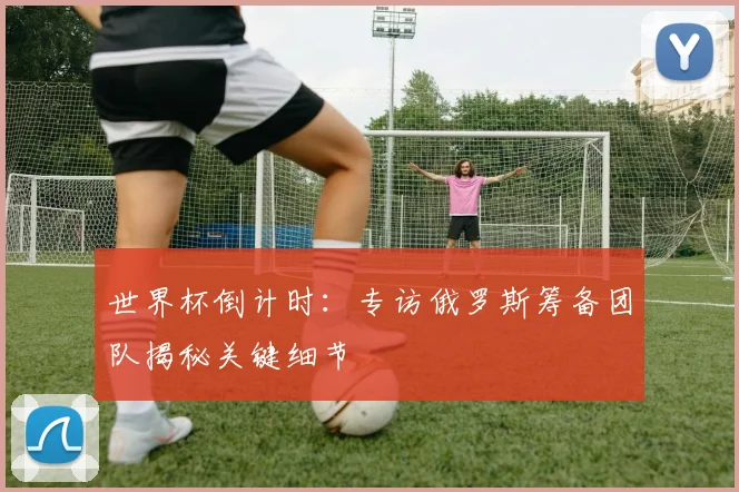 世界杯倒计时：专访俄罗斯筹备团队揭秘关键细节