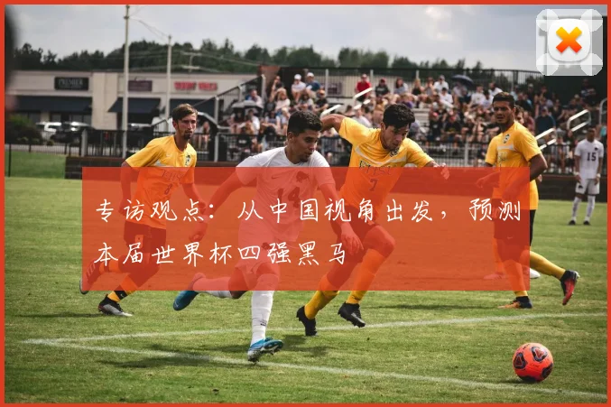 专访观点：从中国视角出发，预测本届世界杯四强黑马