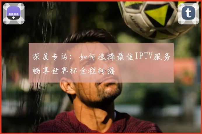 深度专访：如何选择最佳IPTV服务畅享世界杯全程转播