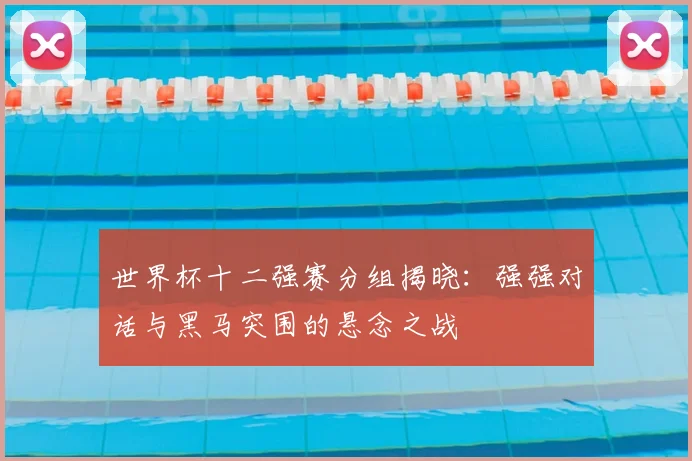 世界杯十二强赛分组揭晓：强强对话与黑马突围的悬念之战