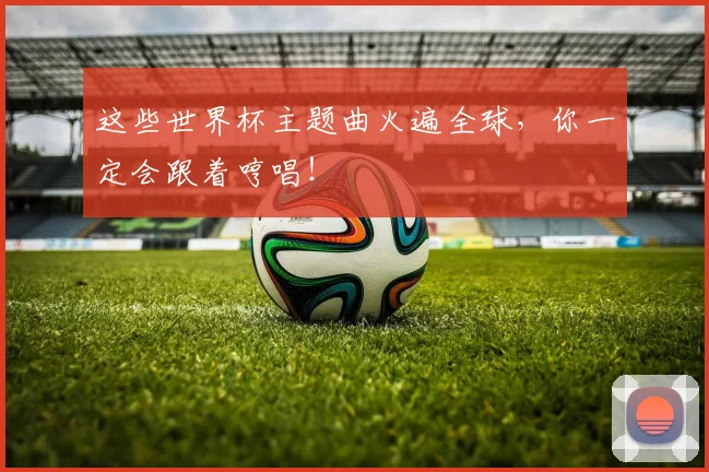 这些世界杯主题曲火遍全球，你一定会跟着哼唱！