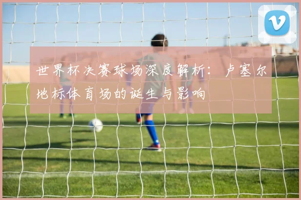 世界杯决赛球场深度解析:卢塞尔地标体育场的诞生与影响