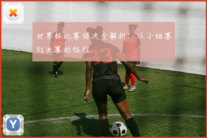 世界杯比赛场次全解析:从小组赛到决赛的征程