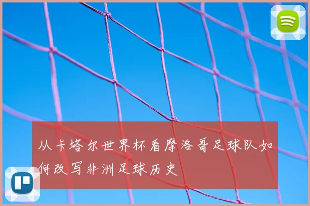 从卡塔尔世界杯看摩洛哥足球队如何改写非洲足球历史