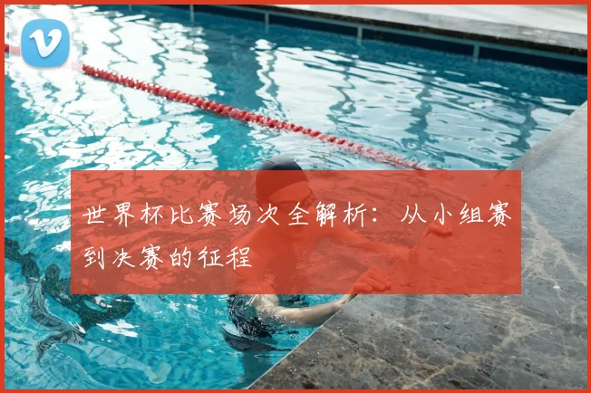 世界杯比赛场次全解析:从小组赛到决赛的征程