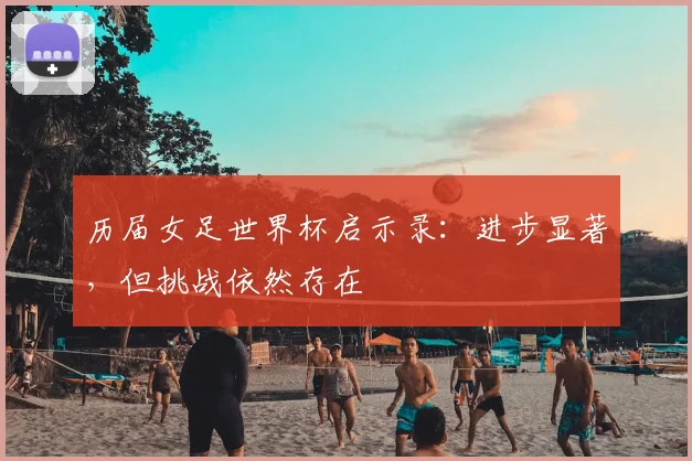 历届女足世界杯启示录：进步显著，但挑战依然存在