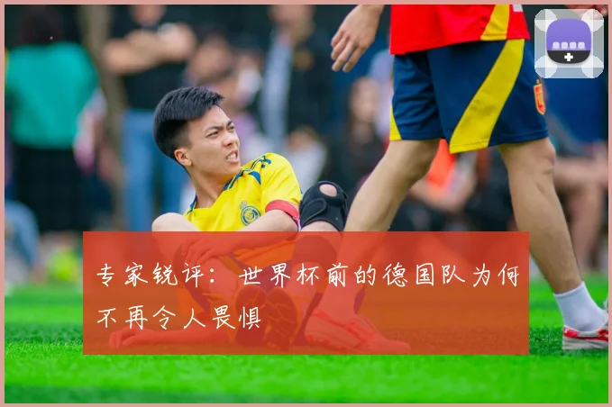 专家锐评:世界杯前的德国队为何不再令人畏惧
