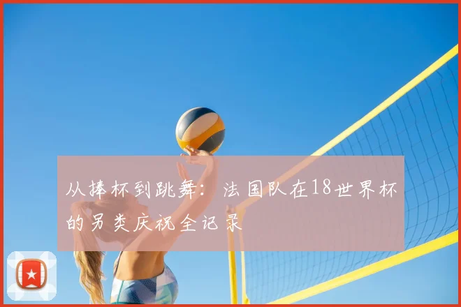从捧杯到跳舞：法国队在18世界杯的另类庆祝全记录