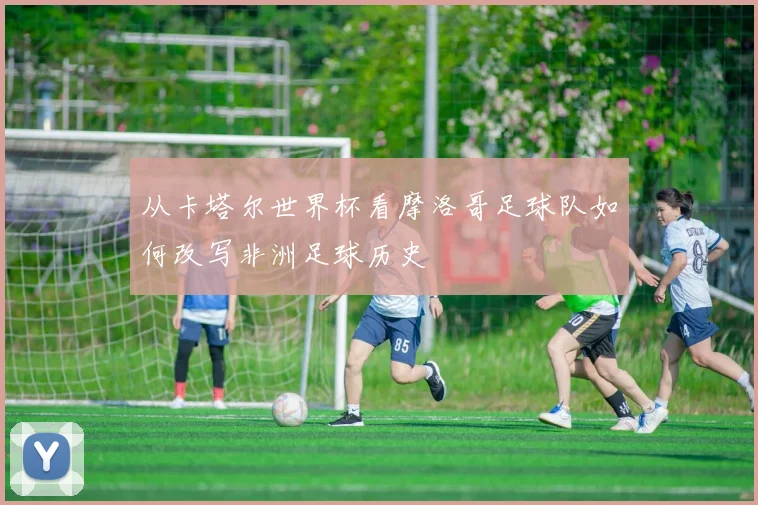 从卡塔尔世界杯看摩洛哥足球队如何改写非洲足球历史