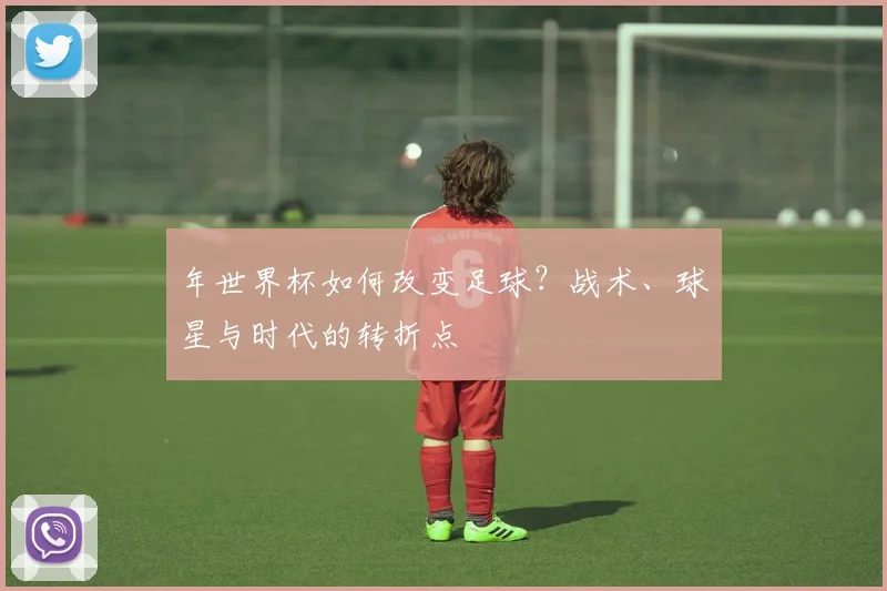 年世界杯如何改变足球?战术、球星与时代的转折点