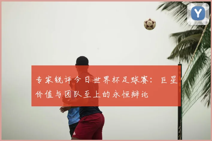 专家锐评今日世界杯足球赛:巨星价值与团队至上的永恒辩论