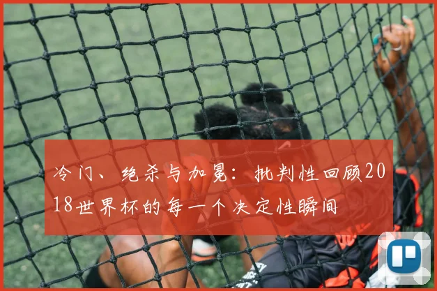 冷门、绝杀与加冕:批判性回顾2018世界杯的每一个决定性瞬间