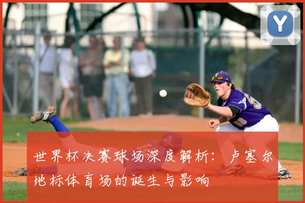 世界杯决赛球场深度解析：卢塞尔地标体育场的诞生与影响