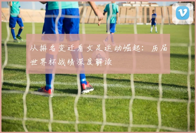 从排名变迁看女足运动崛起：历届世界杯战绩深度解读