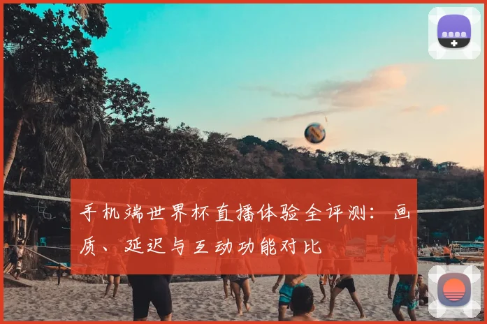 手机端世界杯直播体验全评测:画质、延迟与互动功能对比