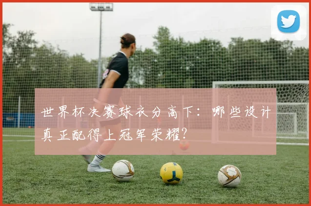 世界杯决赛球衣分高下：哪些设计真正配得上冠军荣耀？
