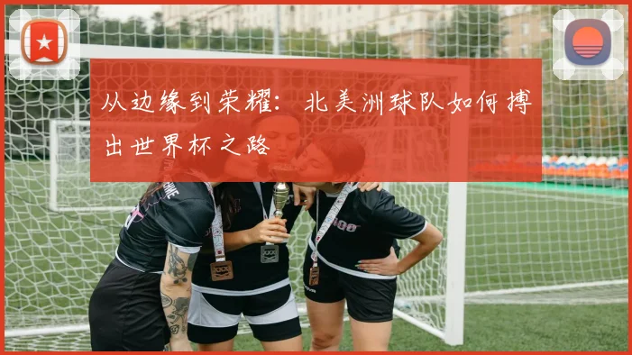 从边缘到荣耀:北美洲球队如何搏出世界杯之路