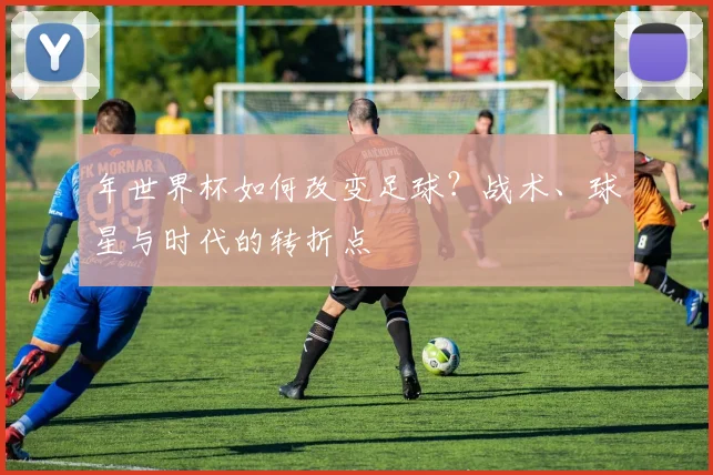 年世界杯如何改变足球?战术、球星与时代的转折点