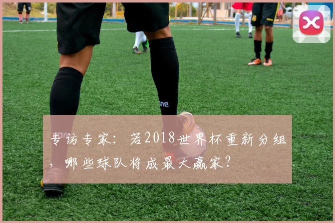 专访专家：若2018世界杯重新分组，哪些球队将成最大赢家？