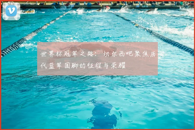 世界杯冠军之路：切尔西吧聚焦历代蓝军国脚的征程与荣耀