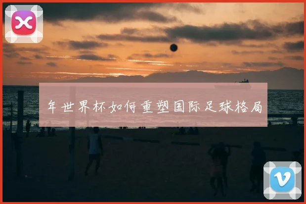 年世界杯如何重塑国际足球格局