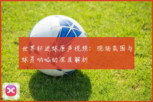 世界杯进球原声视频：现场氛围与球员呐喊的深度解析